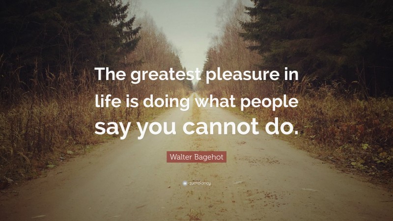 Walter Bagehot Quote: “The greatest pleasure in life is doing what people say you cannot do.”