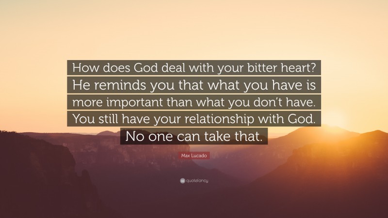 Max Lucado Quote: “How does God deal with your bitter heart? He reminds you that what you have is more important than what you don’t have. You still have your relationship with God. No one can take that.”