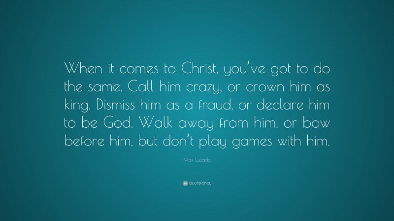 Max Lucado Quote: “When it comes to Christ, you’ve got to do the same. Call him crazy, or crown him as king. Dismiss him as a fraud, or declare him to be God. Walk away from him, or bow before him, but don’t play games with him.”