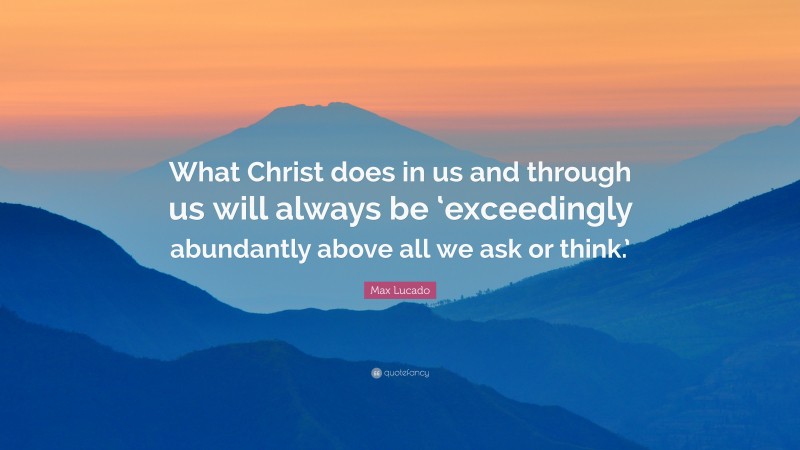Max Lucado Quote: “What Christ does in us and through us will always be ‘exceedingly abundantly above all we ask or think.’”