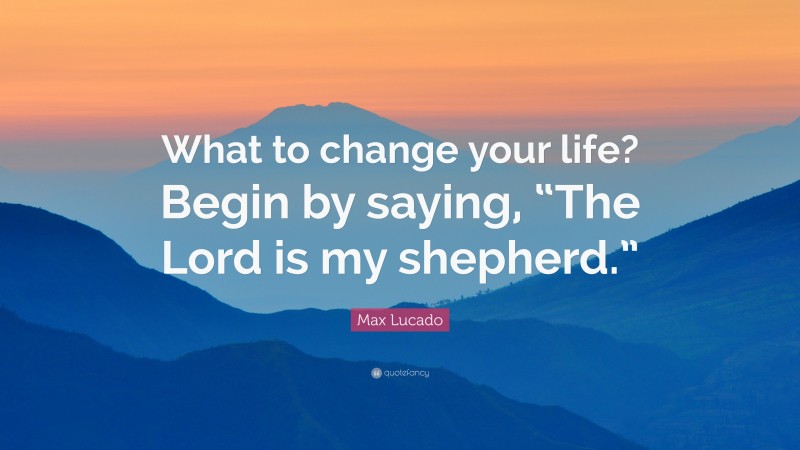 Max Lucado Quote: “What to change your life? Begin by saying, “The Lord is my shepherd.””