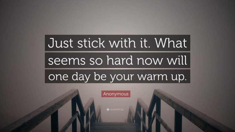 Anonymous Quote: “Just stick with it. What seems so hard now will one day be your warm up.”