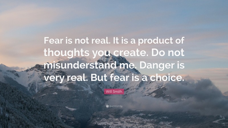 Will Smith Quote: “Fear is not real. It is a product of thoughts you create. Do not misunderstand me. Danger is very real. But fear is a choice.”