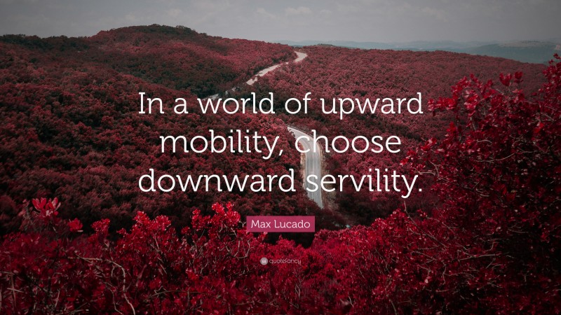 Max Lucado Quote: “In a world of upward mobility, choose downward servility.”