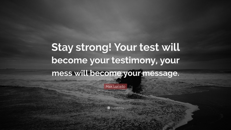 Max Lucado Quote: “Stay strong! Your test will become your testimony, your mess will become your message.”