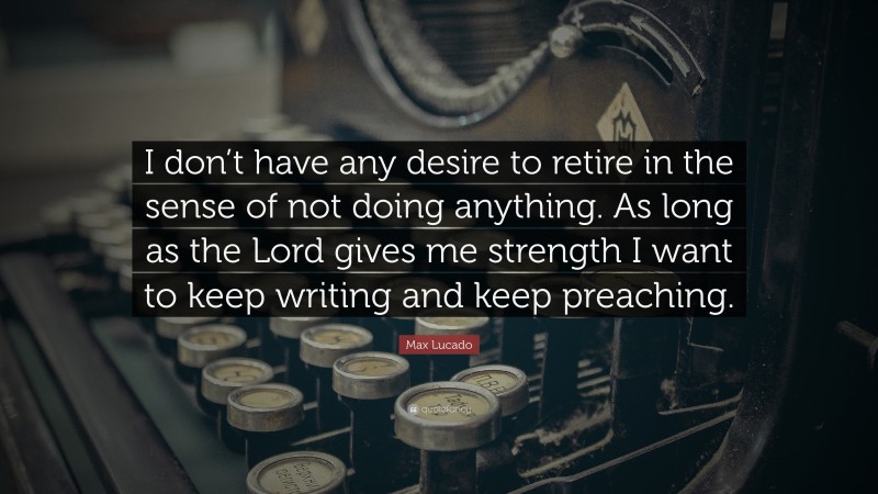 Max Lucado Quote: “I don’t have any desire to retire in the sense of not doing anything. As long as the Lord gives me strength I want to keep writing and keep preaching.”