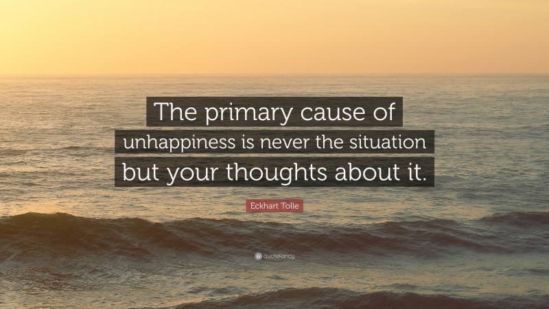 Eckhart Tolle Quote: “The primary cause of unhappiness is never the situation but your thoughts about it.”