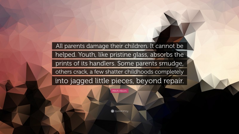 Mitch Albom Quote: “All parents damage their children. It cannot be helped. Youth, like pristine glass, absorbs the prints of its handlers. Some parents smudge, others crack, a few shatter childhoods completely into jagged little pieces, beyond repair.”