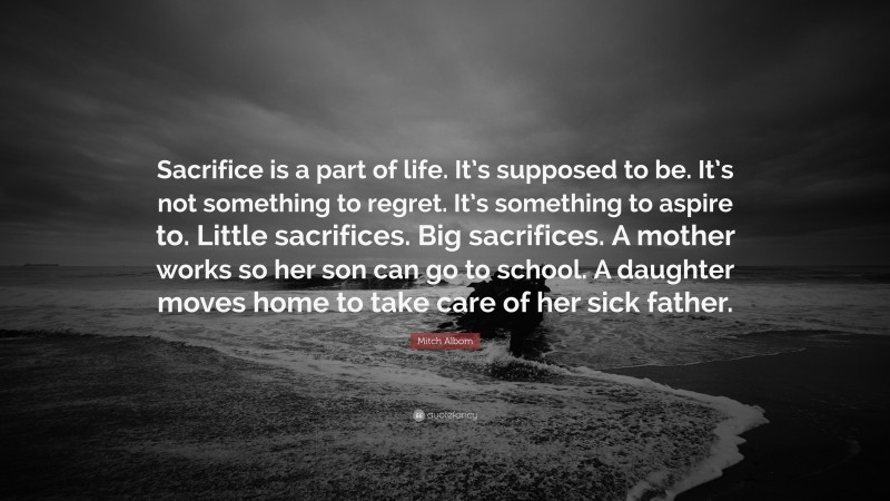 Mitch Albom Quote: “Sacrifice is a part of life. It’s supposed to be. It’s not something to regret. It’s something to aspire to. Little sacrifices. Big sacrifices. A mother works so her son can go to school. A daughter moves home to take care of her sick father.”