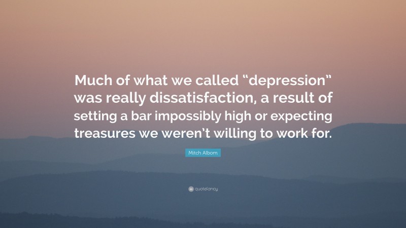 Mitch Albom Quote: “Much of what we called “depression” was really dissatisfaction, a result of setting a bar impossibly high or expecting treasures we weren’t willing to work for.”
