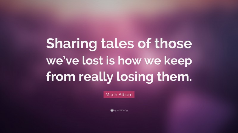 Mitch Albom Quote: “Sharing tales of those we’ve lost is how we keep from really losing them.”