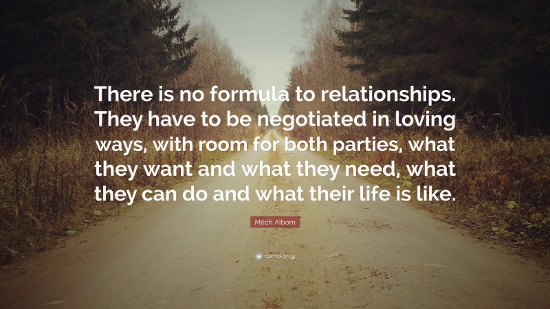 Mitch Albom Quote: “There is no formula to relationships. They have to be negotiated in loving ways, with room for both parties, what they want and what they need, what they can do and what their life is like.”