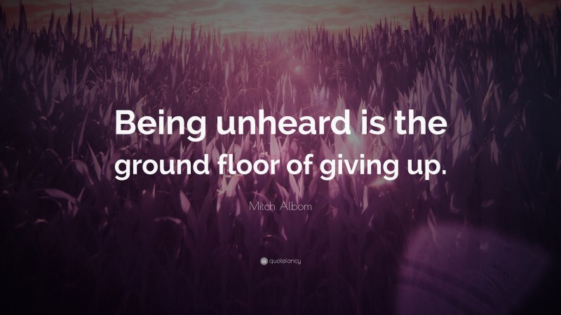 Mitch Albom Quote: “Being unheard is the ground floor of giving up.”