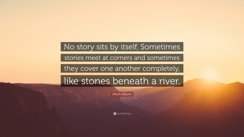 Mitch Albom Quote: “No story sits by itself, Sometimes stories meet at corners and sometimes they cover one another completely, like stones beneath a river.”
