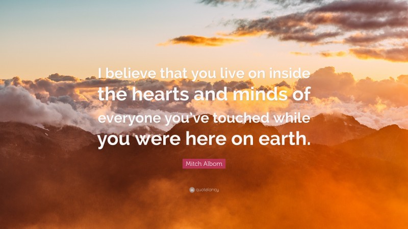 Mitch Albom Quote: “I believe that you live on inside the hearts and minds of everyone you’ve touched while you were here on earth.”
