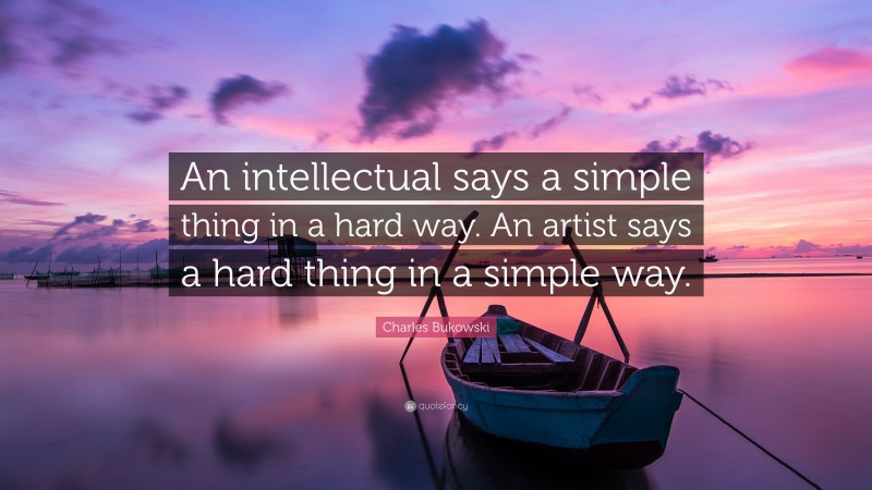 Charles Bukowski Quote: “An intellectual says a simple thing in a hard way. An artist says a hard thing in a simple way.”