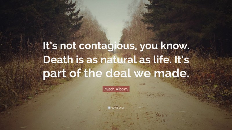 Mitch Albom Quote: “It’s not contagious, you know. Death is as natural as life. It’s part of the deal we made.”