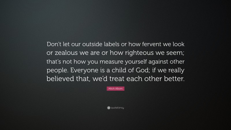 Mitch Albom Quote: “Don’t let our outside labels or how fervent we look or zealous we are or how righteous we seem; that’s not how you measure yourself against other people. Everyone is a child of God; if we really believed that, we’d treat each other better.”