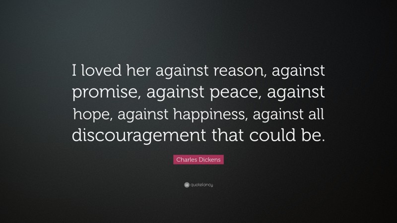Charles Dickens Quote: “I loved her against reason, against promise, against peace, against hope, against happiness, against all discouragement that could be.”