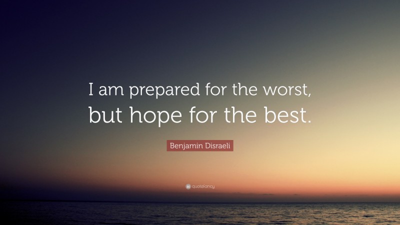 Benjamin Disraeli Quote: “I am prepared for the worst, but hope for the best.”