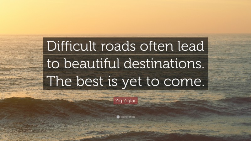 Zig Ziglar Quote: “Difficult roads often lead to beautiful destinations. The best is yet to come.”