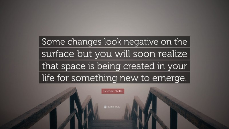 Eckhart Tolle Quote: “Some changes look negative on the surface but you will soon realize that space is being created in your life for something new to emerge.”