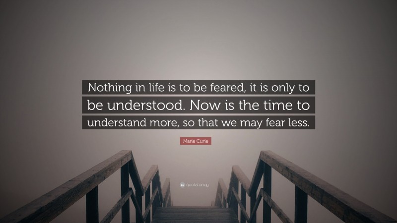 Marie Curie Quote: “Nothing in life is to be feared, it is only to be understood. Now is the time to understand more, so that we may fear less.”