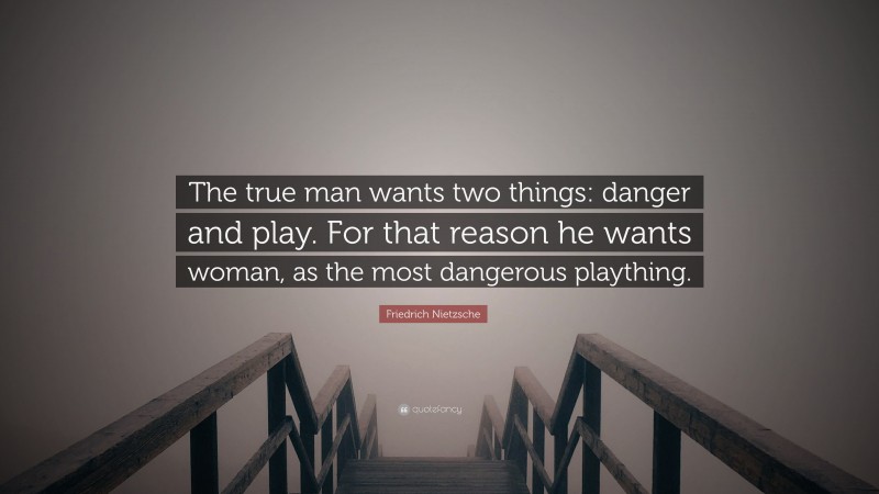 Friedrich Nietzsche Quote: “The true man wants two things: danger and play. For that reason he wants woman, as the most dangerous plaything.”