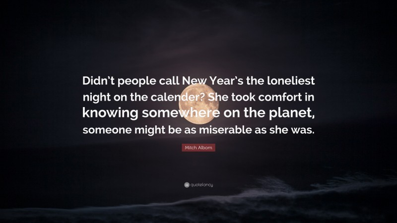 Mitch Albom Quote: “Didn’t people call New Year’s the loneliest night on the calender? She took comfort in knowing somewhere on the planet, someone might be as miserable as she was.”