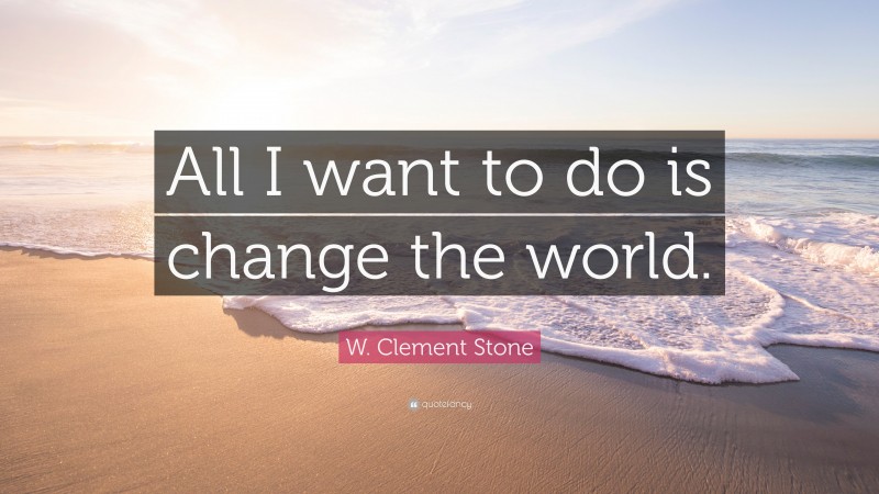 W. Clement Stone Quote: “All I want to do is change the world.”