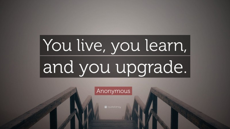 Anonymous Quote: “You live, you learn, and you upgrade.”