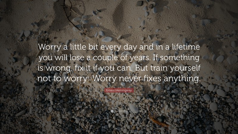Ernest Hemingway Quote: “Worry a little bit every day and in a lifetime you will lose a couple of years.  If something is wrong, fix it if you can. But train yourself not to worry:  Worry never fixes anything.                  ”