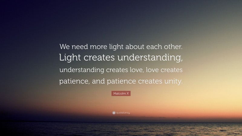 Malcolm X Quote: “We need more light about each other. Light creates understanding, understanding creates love, love creates patience, and patience creates unity.”