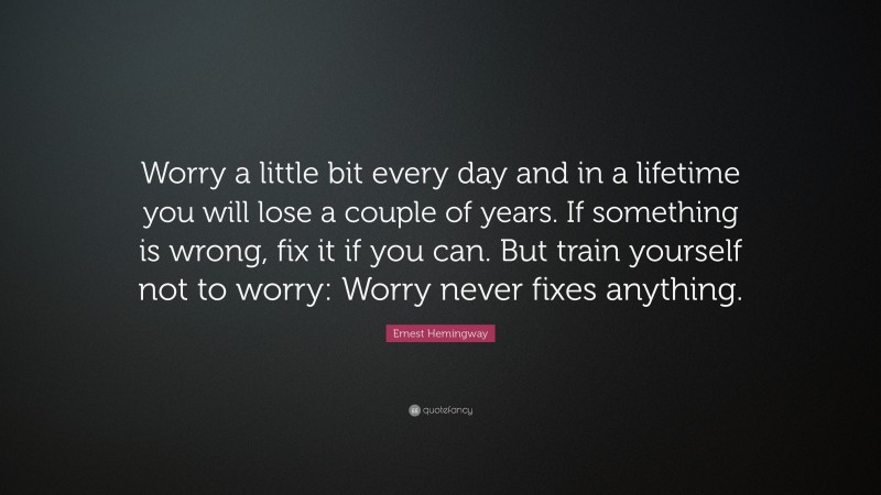 Ernest Hemingway Quote: “Worry a little bit every day and in a lifetime you will lose a couple of years.  If something is wrong, fix it if you can. But train yourself not to worry:  Worry never fixes anything.                  ”
