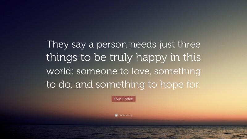 Tom Bodett Quote: “They say a person needs just three things to be truly happy in this world: someone to love, something to do, and something to hope for.”