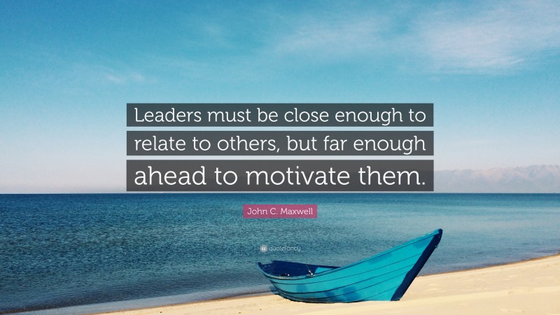 John C. Maxwell Quote: “Leaders must be close enough to relate to others, but far enough ahead to motivate them.”