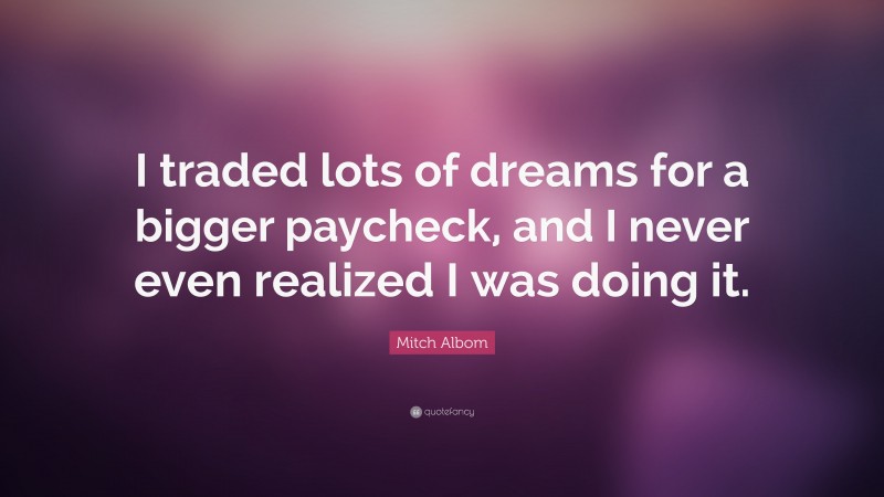 Mitch Albom Quote: “I traded lots of dreams for a bigger paycheck, and I never even realized I was doing it.”