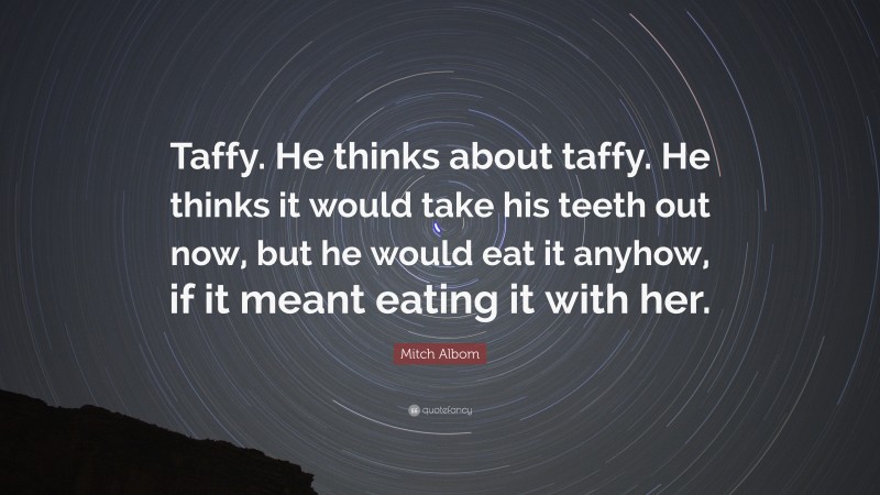 Mitch Albom Quote: “Taffy. He thinks about taffy. He thinks it would take his teeth out now, but he would eat it anyhow, if it meant eating it with her.”