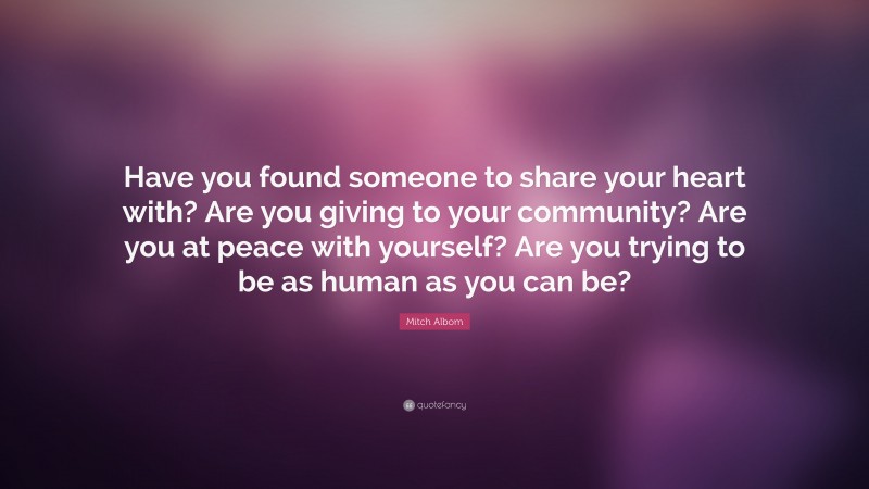Mitch Albom Quote: “Have you found someone to share your heart with? Are you giving to your community? Are you at peace with yourself? Are you trying to be as human as you can be?”