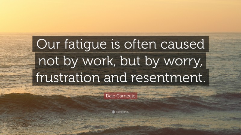 Dale Carnegie Quote: “Our fatigue is often caused not by work, but by worry, frustration and resentment.”