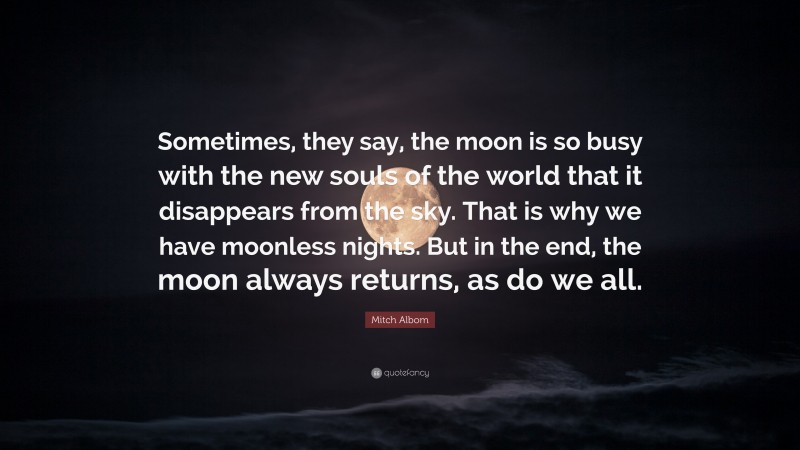Mitch Albom Quote: “Sometimes, they say, the moon is so busy with the new souls of the world that it disappears from the sky. That is why we have moonless nights. But in the end, the moon always returns, as do we all.”