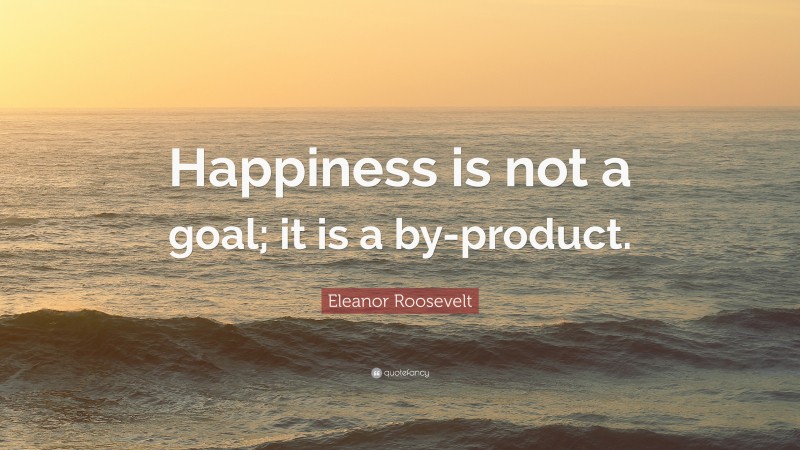 Eleanor Roosevelt Quote: “Happiness is not a goal; it is a by-product.”