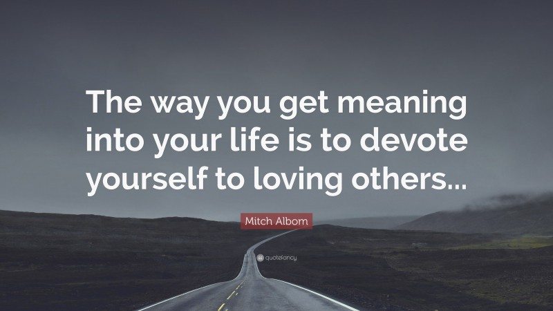 Mitch Albom Quote: “The way you get meaning into your life is to devote yourself to loving others...”