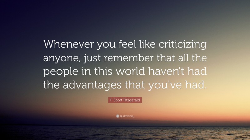 F. Scott Fitzgerald Quote: “Whenever you feel like criticizing anyone, just remember that all the people in this world haven't had the advantages that you've had.”