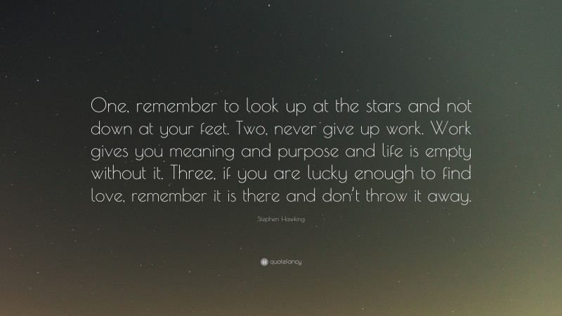 Stephen Hawking Quote: “One, remember to look up at the stars and not down at your feet. Two, never give up work. Work gives you meaning and purpose and life is empty without it. Three, if you are lucky enough to find love, remember it is there and don’t throw it away.”