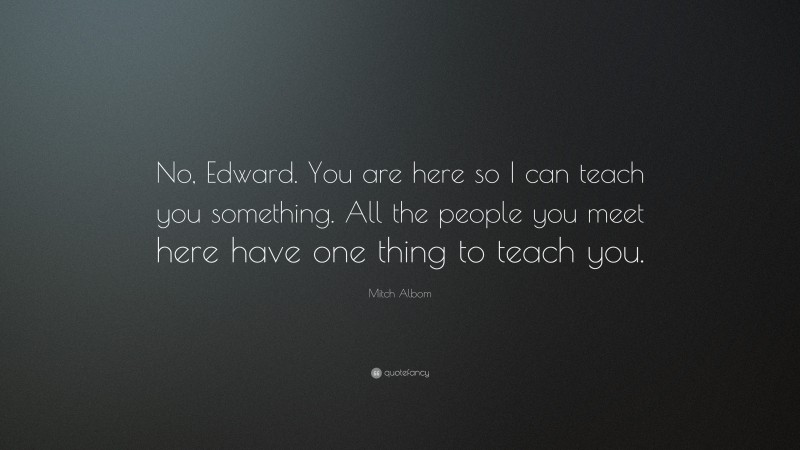 Mitch Albom Quote: “No, Edward. You are here so I can teach you something. All the people you meet here have one thing to teach you.”