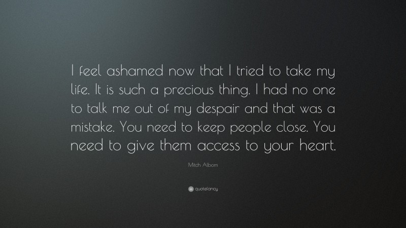 Mitch Albom Quote: “I feel ashamed now that I tried to take my life. It is such a precious thing. I had no one to talk me out of my despair and that was a mistake. You need to keep people close. You need to give them access to your heart.”