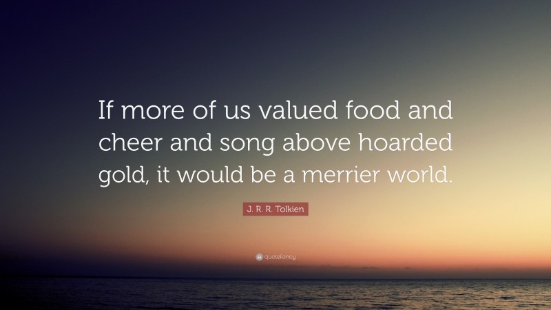 J. R. R. Tolkien Quote: “If more of us valued food and cheer and song above hoarded gold, it would be a merrier world.”