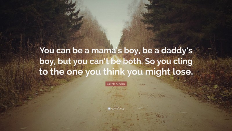 Mitch Albom Quote: “You can be a mama’s boy, be a daddy’s boy, but you can’t be both. So you cling to the one you think you might lose.”