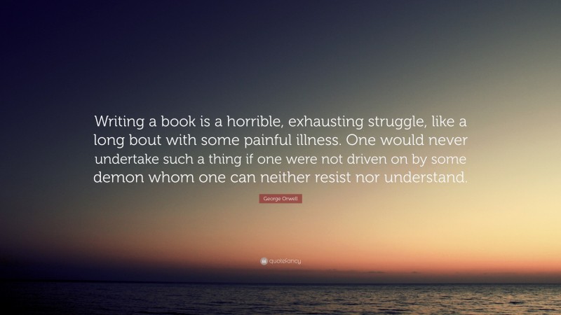 George Orwell Quote: “Writing a book is a horrible, exhausting struggle, like a long bout with some painful illness. One would never undertake such a thing if one were not driven on by some demon whom one can neither resist nor understand.”
